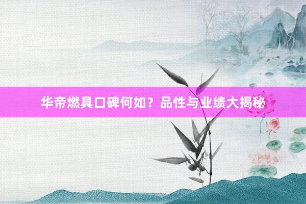 华帝燃具口碑何如？品性与业绩大揭秘